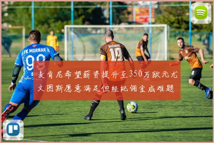麦肯尼希望薪资提升至350万欧元尤文图斯愿意满足但经纪佣金成难题