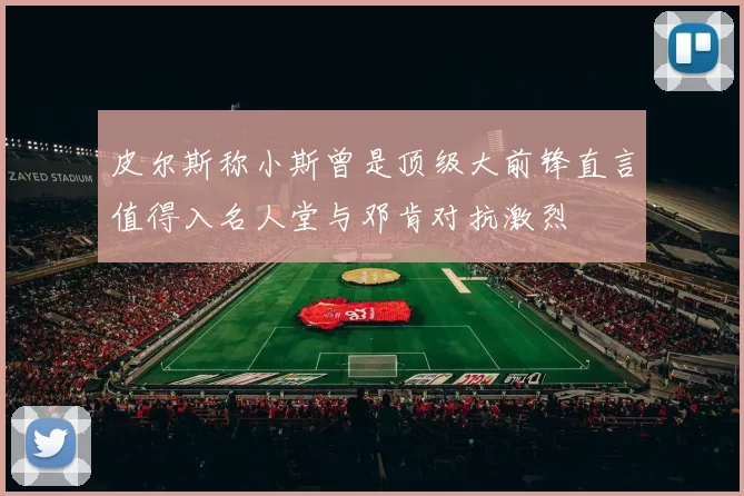 皮尔斯称小斯曾是顶级大前锋直言值得入名人堂与邓肯对抗激烈