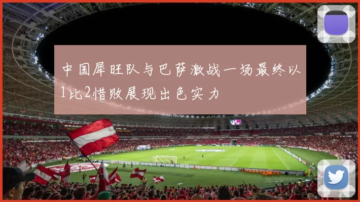 中国犀旺队与巴萨激战一场最终以1比2惜败展现出色实力