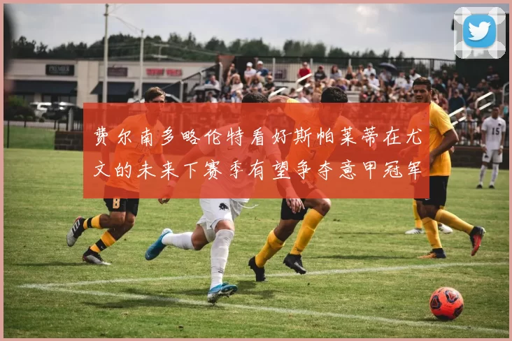 费尔南多略伦特看好斯帕莱蒂在尤文的未来下赛季有望争夺意甲冠军