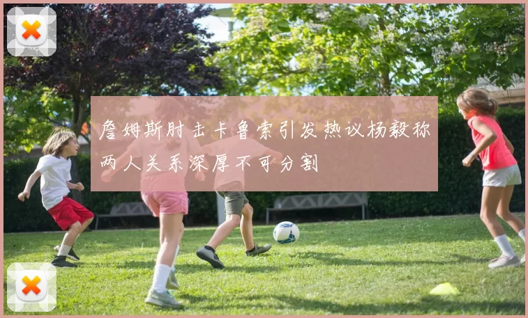 詹姆斯肘击卡鲁索引发热议杨毅称两人关系深厚不可分割