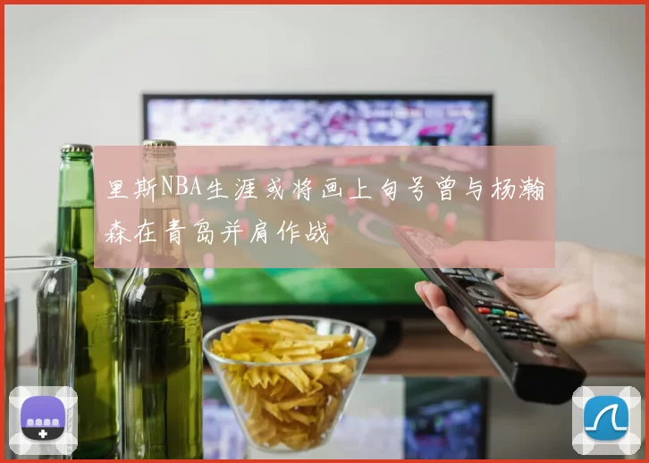 里斯NBA生涯或将画上句号曾与杨瀚森在青岛并肩作战