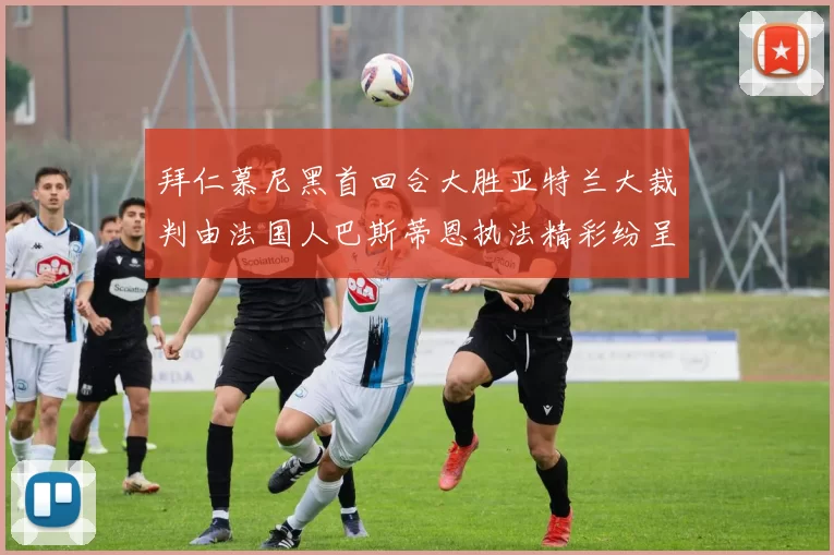 拜仁慕尼黑首回合大胜亚特兰大裁判由法国人巴斯蒂恩执法精彩纷呈