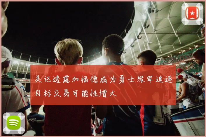 美记透露加福德成为勇士绿军追逐目标交易可能性增大