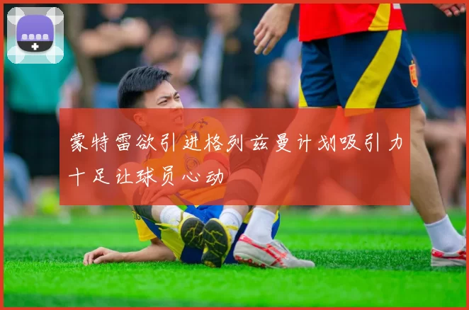 蒙特雷欲引进格列兹曼计划吸引力十足让球员心动