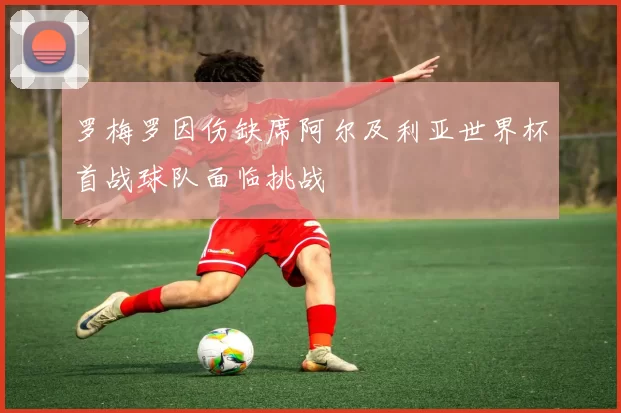 罗梅罗因伤缺席阿尔及利亚世界杯首战球队面临挑战