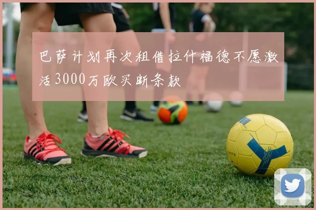 巴萨计划再次租借拉什福德不愿激活3000万欧买断条款
