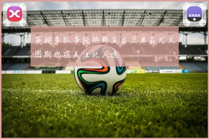英超多队争抢热那亚后卫库菲尤文图斯也在关注此人选