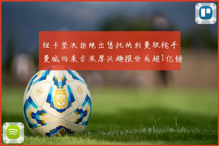 纽卡坚决拒绝出售托纳利曼联枪手曼城均表示浓厚兴趣报价或超1亿镑