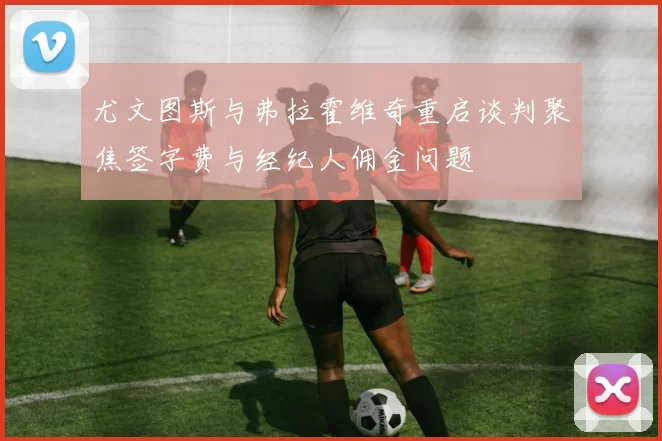 尤文图斯与弗拉霍维奇重启谈判聚焦签字费与经纪人佣金问题