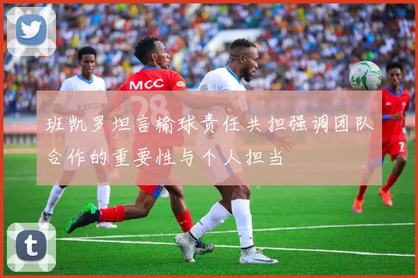 班凯罗坦言输球责任共担强调团队合作的重要性与个人担当
