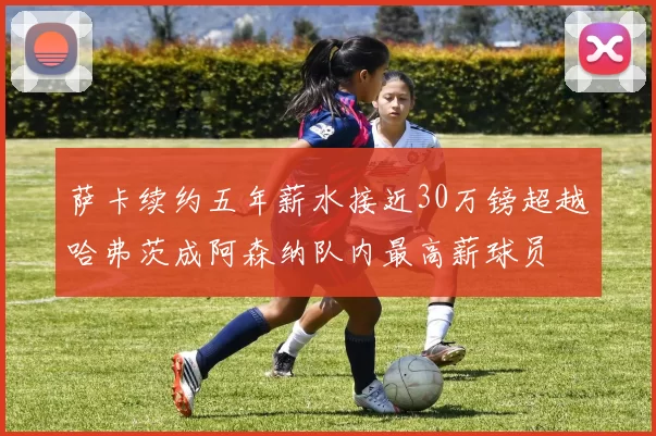 萨卡续约五年薪水接近30万镑超越哈弗茨成阿森纳队内最高薪球员